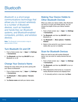 Page 77      
 
 
     
 
 
 
 
 
      
   
 
 
 
     
   
 
 
Bluetooth
 
Bluetooth is a short-range 
communications technology that 
allows you to connect wirelessly 
to a number of Bluetooth 
devices, such as headsets 
and hands-free car Bluetooth 
systems, and Bluetooth-enabled 
computers, printers, and wireless 
devices. 
Note : The Bluetooth communication range is 
approximately 30 feet. 
Turn Bluetooth On and O� 
1.  From a Home screen, tap  Apps > Settings 
> Connections. 
2.	  Tap Bluetooth,...