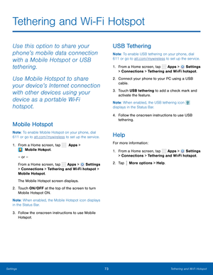 Page 79 
      
   
 
 
 
     
 
 
Tethering and Wi-Fi Hotspot
 
Use this option to share your 
phone’s mobile data connection 
with a Mobile Hotspot or USB 
tethering. 
Use Mobile Hotspot to share 
your device’s Internet connection 
with other devices using your 
device as a portable Wi-Fi 
hotspot. 
Mobile Hotspot 
Note : To enable Mobile Hotspot on your phone, dial 
611 or go to att.com/mywireless to set up the service. 
1.   From a Home screen, tap   Apps > 
 Mobile Hot
 spot. 
– or – 
From a Home screen,...