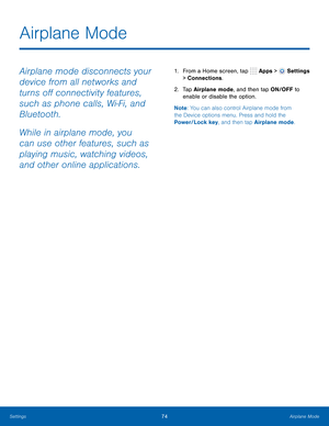 Page 80      
   
Airplane Mode
 
Airplane mode disconnects your 
device from all networks and 
turns o� connectivity features, 
such as phone calls, Wi-Fi, and 
Bluetooth. 
While in airplane mode, you 
can use other features, such as 
playing music, watching videos, 
and other online applications. 1. From a Home screen, tap  Apps > Settings 
> Connections. 
2.	  Tap Airplane mode, and then tap ON/OFF to 
enable or disable the option. 
Note : You can also control Airplane mode from 
the Device options...