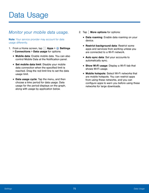 Page 81      
 
 
 
 
  
 
 
 
 
 
Data Usage
 
Monitor your mobile data usage. 
Note : Your service provider may account for data 
usage di�erently. 
1.  From a Home screen, tap  Apps > 
Settings 
> Connections > Data  usage for options: 
• Mobile data: Enable mobile data. You can also 
control Mobile Data at the Noti�cation panel. 
• Set mobile data limit: Disable your mobile 
data connection when the speci�ed limit is 
reached. Drag the red limit line to set the data 
usage limit....