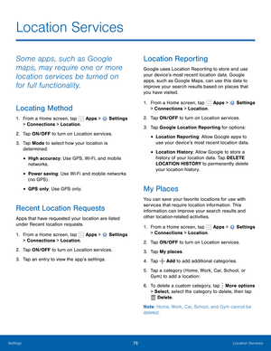 Page 82      
   
 
 
 
      
     
     
   
 
 
      
   
   
 
 
 
 
Location Services
 
Some apps, such as Google 
maps, may require one or more 
location services be turned on 
for full functionality. 
Locating Method 
1.  From a Home screen, tap  Apps > Settings 
> Connections > Location. 
2.  Tap ON/OFF to turn on Location services. 
3.	  Tap Mode to select how your location is 
determined: 
• High accuracy: Use GPS, Wi-Fi, and mobile 
networks. 
• Power saving : Use Wi-Fi and mobile networks 
(no GPS)...