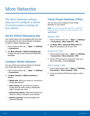 Page 83      
   
 
     
 
 
 
 
 
      
 
 
     
 
 
     
 
More Networks
 
The More Networks settings 
allow you to con�gure a variety 
of communication settings for 
your device. 
Set the Default Messaging App 
Your mobile device can be equipped with more than 
one application for text and multimedia messaging. 
To select a default messaging app: 
1.  From a Home screen, tap  Apps > 
Settings 
> Connections. 
2.	  Tap More networks > Default messaging app 
to select the app to use for text and...