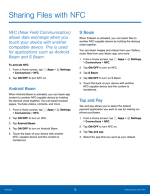 Page 84      
 
 
     
   
     
     
   
   
 
     
   
 
Sharing Files with NFC
 
NFC (Near Field Communication) 
allows data exchange when you 
touch your device with another 
compatible device. This is used 
for applications such as Android 
Beam and S Beam. 
To activate NFC: 
1.  From a Home screen, tap  Apps > 
Settings 
> Connections > NFC . 
2.  Tap ON/OFF to turn NFC on. 
Android Beam 
When Android Beam is activated, you can beam app 
content to another NFC -capable device by holding 
the devices...