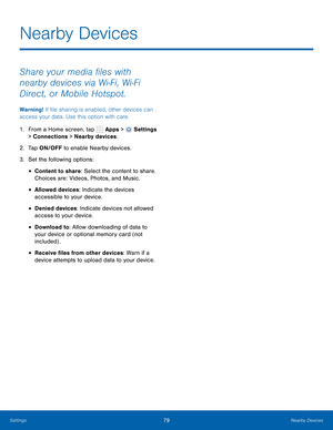 Page 85      
   
 
 
 
 
 
Nearby Devices
 
Share your media �les with 
nearby devices via Wi-Fi, Wi-Fi 
Direct, or Mobile Hotspot. 
Warning! If �le sharing is enabled, other devices can 
access your data. Use this option with care. 
1.  From a Home screen, tap  Apps > 
Settings 
> Connections > Nearby devices. 
2.  Tap ON/OFF to enable Nearby devices. 
3.  Set the following options: 
• Content to share: Select the content to share. 
Choices are: Videos, Photos, and Music. 
• Allowed devices:...