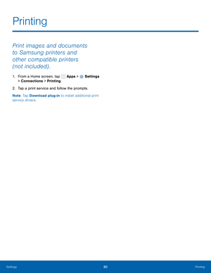 Page 86      
   
Printing
 
Print images and documents 
to Samsung printers and 
other compatible printers 
(not included) . 
1. From a Home screen, tap  Apps > Settings 
> Connections > Printing. 
2.  Tap a print service and follow the prompts. 
Note : Tap Download plug-in to install additional print 
service drivers. 
Settings 80 Printing   