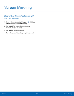Page 87      
   
 
Screen Mirroring
 
Share Your Device’s Screen with 
Another Device. 
1.  From a Home screen, tap  Apps > Settings 
> Connections > Screen Mirroring. 
2.	  Tap ON/OFF to enable Screen Mirroring. 
Available devices are listed. 
3.  Tap Scan to �nd more devices. 
4.  Tap a device and follow the prompts to connect. 
Settings	 81 Screen Mirroring   