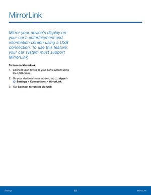 Page 88    
 
 
 
MirrorLink
 
Mirror your device’s display on 
your car’s entertainment and 
information screen using a USB 
connection. To use this feature, 
your car system must support 
MirrorLink. 
To turn on MirrorLink: 
1.	  Connect your device to your car’s system using 
the USB cable. 
2.  On your device’s Home screen, tap 
Apps > 
Settings > Connections > MirrorLink. 
3.  Tap Connect to vehicle via USB. 
Settings	 82 MirrorLink   