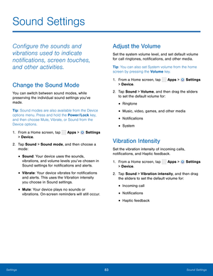 Page 89 
 
     
 
 
 
 
      
 
 
 
 
 
      
 
 
 
 
Sound Settings
 
Con�gure the sounds and 
vibrations used to indicate 
noti�cations, screen touches, 
and other activities. 
Change the Sound Mode 
You can switch between sound modes, while 
preserving the individual sound settings you’ve 
made. 
Tip: Sound modes are also available from the Device 
options menu. Press and hold the Power/Lock key, 
and then choose Mute, Vibrate, or Sound from the 
Device options. 
1.  From a Home screen,...