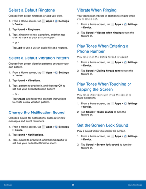 Page 90    
   
 
     
     
 
 
     
      
     
   
 
      
   
 
      
   
 
     
   
Select a Default Ringtone 
Choose from preset ringtones or add your own. 
1. From a Home screen, tap  Apps > 
Settings 
> Device . 
2.  Tap Sound > Ringtones. 
3.	  Tap a ringtone to hear a preview, and then tap 
Done to set it as your default ringtone. 
– or –
 
Tap Add to use a use an audio �le as a ringtone.
 
Select a Default Vibration Pattern 
Choose from preset vibration patterns or create your 
own...