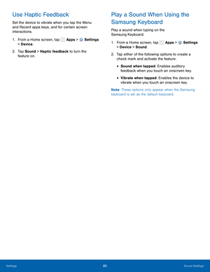 Page 91      
   
 
      
 
 
 
Use Haptic Feedback 
Set the device to vibrate when you tap the Menu 
and Recent apps keys, and for certain screen 
interactions. 
1.  From a Home screen, tap  Apps > 
Settings 
> Device . 
2.	  Tap Sound > Haptic feedback to turn the 
feature on. 
Play a Sound When Using the 
Samsung Keyboard 
Play a sound when typing on the 
Samsung Keyboard. 
1. From a Home screen, tap  Apps > 
Settings 
> Device  > Sound. 
2.	  Tap either of the following options to create a 
check mark and...