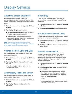 Page 92      
 
 
 
      
 
 
      
   
     
   
 
     
 
 
     
 
 
Display Settings
 
Adjust the Screen Brightness 
Adjust the screen brightness to suit your 
surroundings or personal preference. You may also 
want to adjust screen brightness to conserve battery 
power. 
1.  From a Home screen, tap  Apps > 
Settings 
> Device . 
2.  Tap Display > Brightness for options: 
• Tap Automatic brightness to allow the device 
to adjust brightness automatically. 
• To set a custom brightness level, clear the...