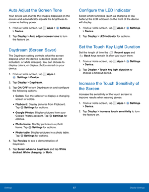Page 93      
 
 
 
  
   
 
 
 
 
 
 
 
 
 
 
   
     
 
 
 
 
     
   
 
      
     
Auto Adjust the Screen Tone 
Your device will analyze the images displayed on the 
screen and automatically adjusts the brightness to 
conserve battery power. 
1. From a Home screen, tap  Apps > 
Settings 
> Device . 
2.	  Tap Display > Auto adjust screen tone to turn 
the feature on. 
Daydream (Screen Saver) 
The Daydream setting controls what the screen 
displays when the device is docked (dock not 
included) , or while...