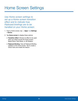 Page 95      
 
 
 
Home Screen Settings
 
Use Home screen settings to 
set up a Home screen transition 
e�ect and to indicate how 
Flipboard brie�ngs are to be 
handled on your Home screen. 
1.  From a Home screen, tap  Apps > Settings 
> Device . 
2.  Tap Home screen to display these options: 
• Transition e�ect: Choose an e�ect to be used 
when you swipe across the Home screen. 
Select None, Card Stack, or 3D Rotation. 
• Flipboard Brie�ng: View all Flipboard...