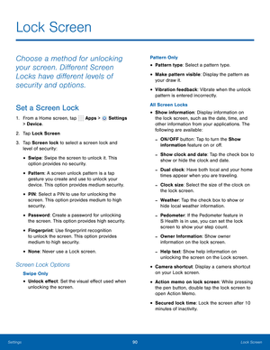 Page 96      
   
 
 
 
 
 
 
   
 
 
 
 
 
 
 
 
 
 
 
 
 
 
Lock Screen
 
Choose a method for unlocking 
your screen. Di�erent Screen 
Locks have di�erent levels of 
security and options. 
Set a Screen Lock 
1.  From a Home screen, tap  Apps > Settings 
> Device . 
2.  Tap Lock Screen 
3.	  Tap Screen lock to select a screen lock and 
level of security: 
• Swipe: Swipe the screen to unlock it. This 
option provides no security. 
• Pattern : A screen unlock pattern is a tap 
gesture you...