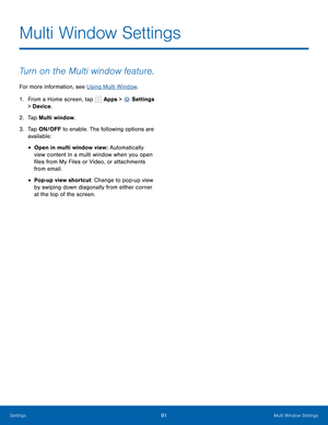 Page 97      
   
 
 
Multi Window Settings
 
Turn on the Multi window feature. 
For more information, see Using Multi Window . 
1.  From a Home screen, tap  Apps > 
Settings 
> Device . 
2.  Ta p  Multi window. 
3.	  Tap ON/OFF to enable. The following options are 
available: 
• Open in multi window view : Automatically 
view content in a multi window when you open 
�les from My Files or Video, or attachments 
from email. 
• Pop-up view shortcut: Change to pop-up view 
by swiping down diagonally from...