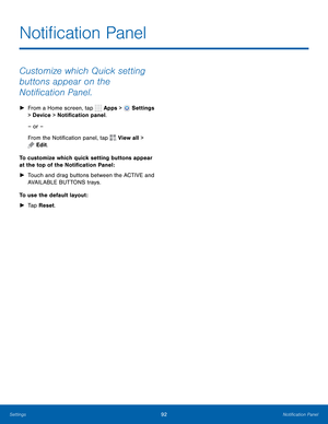 Page 98      
 
 
 
 
Noti�cation Panel
 
Customize which Quick setting 
buttons appear on the 
Noti�cation Panel. 
►  From a Home screen, tap  Apps > Settings 
> Device  > Noti�cation panel. 
– or –
 
From the Noti�cation panel, tap 

View all > 
Edit. 
To customize which quick setting buttons appear 
at the top of the Noti�cation Panel : 
►	  Touch and drag buttons between the ACTIVE and 
AVAILABLE BUTTONS trays. 
To use the default layout : 
►  Tap Reset....