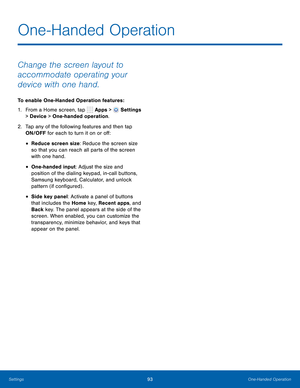 Page 99      
 
 
 
 
 
One-Handed Operation
 
Change the screen layout to 
accommodate operating your 
device with one hand. 
To enable One-Handed Operation features : 
1.  From a Home screen, tap  Apps > 
Settings 
> Device  > One-handed operation. 
2.	  Tap any of the following features and then tap 
ON/OFF for each to turn it on or o�: 
• Reduce screen size: Reduce the screen size 
so that you can reach all parts of the screen 
with one hand. 
• One-handed input: Adjust the size and 
position of...