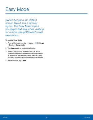 Page 100      
   
 
   
Easy Mode
 
Switch between the default 
screen layout and a simpler 
layout. The Easy Mode layout 
has larger text and icons, making 
for a more straightforward visual 
experience. 
To enable Easy Mode: 
1. From a Home screen, tap  Apps > 
Settings 
> Device  > Easy mode. 
2.  Ta p  Easy mode to enable this feature. 
3.	  When Easy mode is enabled, you can scroll 
down the page and select which apps you want 
to appear on the Home screens. Tap the check 
box next to the apps you want to...