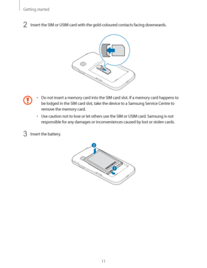 Page 11Getting started
11
2 Insert the SIM or USIM card with the gold-coloured contacts facing downwards.
rDo not insert a memory card into the SIM card slot. If a memory card happens to 
be lodged in the SIM card slot, take the device to a Samsung Service Centre to 
remove the memory card.
rUse caution not to lose or let others use the SIM or USIM card. Samsung is not 
responsible for any damages or inconveniences caused by lost or stolen cards.
3 Insert the battery.
2
1 
