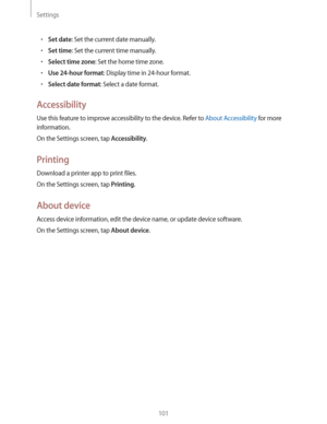 Page 101Settings
101
rSet date: Set the current date manually.
rSet time: Set the current time manually.
rSelect time zone: Set the home time zone.
rUse 24-hour format: Display time in 24-hour format.
rSelect date format: Select a date format.
Accessibility
Use this feature to improve accessibility to the device. Refer to About Accessibility for more 
information.
On the Settings screen, tap 
Accessibility.
Printing
Download a printer app to print files.
On the Settings screen, tap 
Printing.
About device...