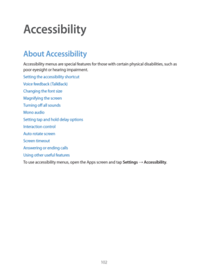 Page 102102
Accessibility
About Accessibility
Accessibility menus are special features for those with certain physical disabilities, such as 
poor eyesight or hearing impairment.
Setting the accessibility shortcut
Voice feedback (TalkBack)
Changing the font size
Magnifying the screen
Turning off all sounds
Mono audio
Setting tap and hold delay options
Interaction control
Auto rotate screen
Screen timeout
Answering or ending calls
Using other useful features
To use accessibility menus, open the Apps screen and...