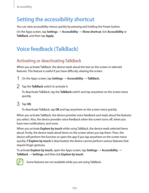 Page 103Accessibility
103
Setting the accessibility shortcut
You can view accessibility menus quickly by pressing and holding the Power button.
On the Apps screen, tap 
Settings  Accessibility  Show shortcut, tick Accessibility or 
TalkBack, and then tap Apply.
Voice feedback (TalkBack)
Activating or deactivating TalkBack
When you activate TalkBack, the device reads aloud the text on the screen or selected 
features. This feature is useful if you have difficulty viewing the screen.
1 On the Apps screen, tap...