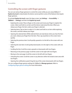 Page 104Accessibility
104
Controlling the screen with finger gestures
You can use various finger gestures to control the screen while you are using TalkBack. If 
Explore by touch is deactivated, the device cannot perform some of the features that require 
finger gestures.
To activate 
Explore by touch, open the Apps screen, tap Settings  Accessibility  
TalkBack  Settings, and then tick Explore by touch.
rExploring the screen: Place a finger on the screen and move your finger to explore the 
screen. Select...