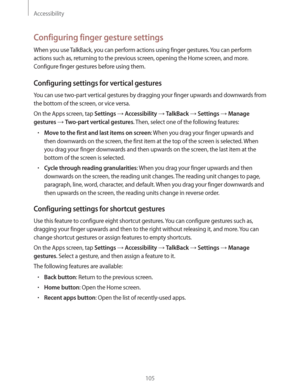 Page 105Accessibility
105
Configuring finger gesture settings
When you use TalkBack, you can perform actions using finger gestures. You can perform 
actions such as, returning to the previous screen, opening the Home screen, and more. 
Configure finger gestures before using them.
Configuring settings for vertical gestures
You can use two-part vertical gestures by dragging your finger upwards and downwards from 
the bottom of the screen, or vice versa.
On the Apps screen, tap 
Settings  Accessibility  TalkBack...