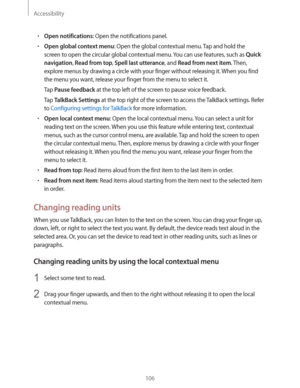 Page 106Accessibility
106
rOpen notifications: Open the notifications panel.
rOpen global context menu: Open the global contextual menu. Tap and hold the 
screen to open the circular global contextual menu. You can use features, such as 
Quick 
navigation
, Read from top, Spell last utterance, and Read from next item. Then, 
explore menus by drawing a circle with your finger without releasing it. When you find 
the menu you want, release your finger from the menu to select it.
Tap 
Pause feedback at the top...