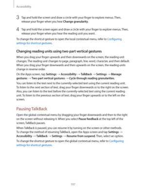 Page 107Accessibility
107
3 Tap and hold the screen and draw a circle with your finger to explore menus. Then, 
release your finger when you hear 
Change granularity.
4 Tap and hold the screen again and draw a circle with your finger to explore menus. Then, 
release your finger when you hear the reading unit you want.
To change the shortcut gesture to open the local contextual menu, refer to 
Configuring 
settings for shortcut gestures
.
Changing reading units using two-part vertical gestures
When you drag your...