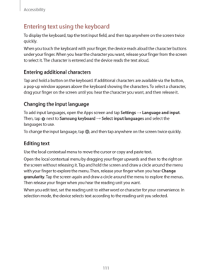 Page 111Accessibility
111
Entering text using the keyboard
To display the keyboard, tap the text input field, and then tap anywhere on the screen twice 
quickly.
When you touch the keyboard with your finger, the device reads aloud the character buttons 
under your finger. When you hear the character you want, release your finger from the screen 
to select it. The character is entered and the device reads the text aloud.
Entering additional characters
Tap and hold a button on the keyboard. If additional...