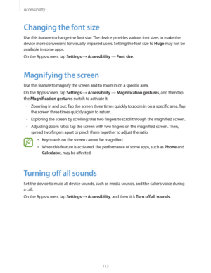 Page 113Accessibility
113
Changing the font size
Use this feature to change the font size. The device provides various font sizes to make the 
device more convenient for visually impaired users. Setting the font size to 
Huge may not be 
available in some apps.
On the Apps screen, tap 
Settings  Accessibility  Font size.
Magnifying the screen
Use this feature to magnify the screen and to zoom in on a specific area.
On the Apps screen, tap 
Settings  Accessibility  Magnification gestures, and then tap 
the...