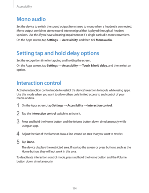 Page 114Accessibility
114
Mono audio
Set the device to switch the sound output from stereo to mono when a headset is connected. 
Mono output combines stereo sound into one signal that is played through all headset 
speakers. Use this if you have a hearing impairment or if a single earbud is more convenient.
On the Apps screen, tap 
Settings  Accessibility, and then tick Mono audio.
Setting tap and hold delay options
Set the recognition time for tapping and holding the screen.
On the Apps screen, tap 
Settings ...