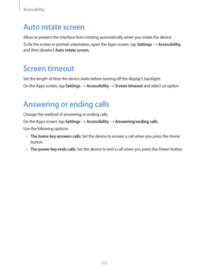 Page 115Accessibility
115
Auto rotate screen
Allow or prevent the interface from rotating automatically when you rotate the device.
To fix the screen in portrait orientation, open the Apps screen, tap 
Settings  Accessibility, 
and then deselect 
Auto rotate screen.
Screen timeout
Set the length of time the device waits before turning off the display’s backlight.
On the Apps screen, tap 
Settings  Accessibility  Screen timeout and select an option.
Answering or ending calls
Change the method of answering or...