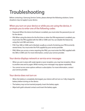 Page 117117
Troubleshooting
Before contacting a Samsung Service Centre, please attempt the following solutions. Some 
situations may not apply to your device.
When you turn on your device or while you are using the device, it 
prompts you to enter one of the following codes:
rPassword: When the device lock feature is enabled, you must enter the password you set 
for the device.
rPIN: When using the device for the first time or when the PIN requirement is enabled, you 
must enter the PIN supplied with the SIM...