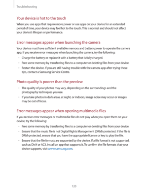 Page 120Troubleshooting
120
Your device is hot to the touch
When you use apps that require more power or use apps on your device for an extended 
period of time, your device may feel hot to the touch. This is normal and should not affect 
your device’s lifespan or performance.
Error messages appear when launching the camera
Your device must have sufficient available memory and battery power to operate the camera 
app. If you receive error messages when launching the camera, try the following:
rCharge the...