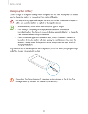 Page 13Getting started
13
Charging the battery
Use the charger to charge the battery before using it for the first time. A computer can be also 
used to charge the battery by connecting them via the USB cable.
Use only Samsung-approved chargers, batteries, and cables. Unapproved chargers or 
cables can cause the battery to explode or damage the device.
rWhen the battery power is low, the battery icon appears empty.
rIf the battery is completely discharged, the device cannot be turned on 
immediately when the...