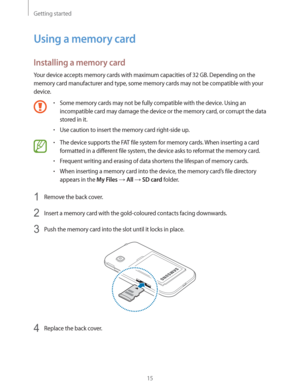 Page 15Getting started
15
Using a memory card
Installing a memory card
Your device accepts memory cards with maximum capacities of 32 GB. Depending on the 
memory card manufacturer and type, some memory cards may not be compatible with your 
device.
rSome memory cards may not be fully compatible with the device. Using an 
incompatible card may damage the device or the memory card, or corrupt the data 
stored in it.
rUse caution to insert the memory card right-side up.
rThe device supports the FAT file system...