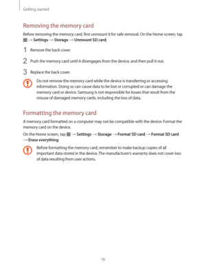 Page 16Getting started
16
Removing the memory card
Before removing the memory card, first unmount it for safe removal. On the Home screen, tap 
  Settings  Storage  Unmount SD card.
1 Remove the back cover.
2 Push the memory card until it disengages from the device, and then pull it out.
3 Replace the back cover.
Do not remove the memory card while the device is transferring or accessing 
information. Doing so can cause data to be lost or corrupted or can damage the 
memory card or device. Samsung is not...