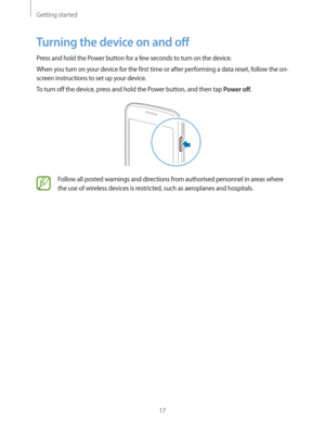 Page 17Getting started
17
Turning the device on and off
Press and hold the Power button for a few seconds to turn on the device.
When you turn on your device for the first time or after performing a data reset, follow the on-
screen instructions to set up your device.
To turn off the device, press and hold the Power button, and then tap 
Power off.
Follow all posted warnings and directions from authorised personnel in areas where 
the use of wireless devices is restricted, such as aeroplanes and hospitals. 