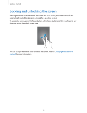 Page 18Getting started
18
Locking and unlocking the screen
Pressing the Power button turns off the screen and locks it. Also, the screen turns off and 
automatically locks if the device is not used for a specified period.
To unlock the screen, press the Power button or the Home button and flick your finger in any 
direction within the unlock screen area.
You can change the unlock code to unlock the screen. Refer to Changing the screen lock 
method
 for more information. 