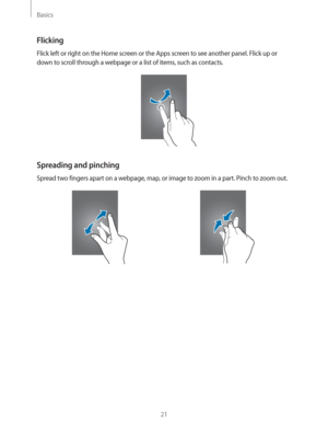 Page 21Basics
21
Flicking
Flick left or right on the Home screen or the Apps screen to see another panel. Flick up or 
down to scroll through a webpage or a list of items, such as contacts.
Spreading and pinching
Spread two fingers apart on a webpage, map, or image to zoom in a part. Pinch to zoom out. 