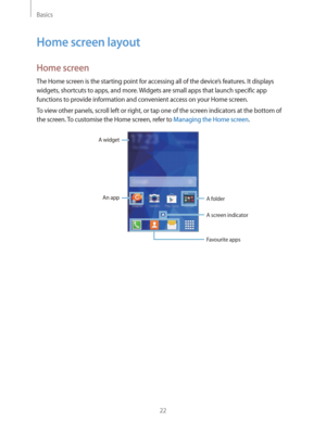 Page 22Basics
22
Home screen layout
Home screen
The Home screen is the starting point for accessing all of the device’s features. It displays 
widgets, shortcuts to apps, and more. Widgets are small apps that launch specific app 
functions to provide information and convenient access on your Home screen.
To view other panels, scroll left or right, or tap one of the screen indicators at the bottom of 
the screen. To customise the Home screen, refer to 
Managing the Home screen.
A widget
An app
A folder
A screen...