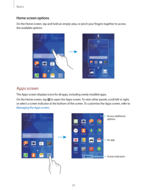 Page 23Basics
23
Home screen options
On the Home screen, tap and hold an empty area, or pinch your fingers together to access 
the available options.
Apps screen
The Apps screen displays icons for all apps, including newly installed apps.
On the Home screen, tap 
 to open the Apps screen. To view other panels, scroll left or right, 
or select a screen indicator at the bottom of the screen. To customise the Apps screen, refer to 
Managing the Apps screen.
Access additional 
options.
An app
Screen indicators 