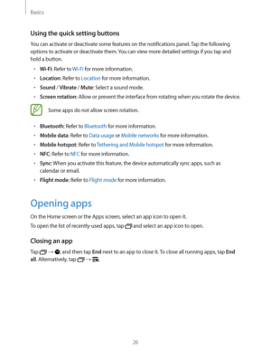 Page 26Basics
26
Using the quick setting buttons
You can activate or deactivate some features on the notifications panel. Tap the following 
options to activate or deactivate them. You can view more detailed settings if you tap and 
hold a button.
rWi-Fi: Refer to Wi-Fi for more information.
rLocation: Refer to Location for more information.
rSound / Vibrate / Mute: Select a sound mode.
rScreen rotation: Allow or prevent the interface from rotating when you rotate the device.
Some apps do not allow screen...