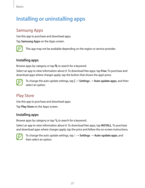 Page 27Basics
27
Installing or uninstalling apps
Samsung Apps
Use this app to purchase and download apps.
Tap 
Samsung Apps on the Apps screen.
This app may not be available depending on the region or service provider.
Installing apps
Browse apps by category or tap  to search for a keyword.
Select an app to view information about it. To download free apps, tap 
Free. To purchase and 
download apps where charges apply, tap the button that shows the app’s price.
To change the auto update settings, tap   Settings...