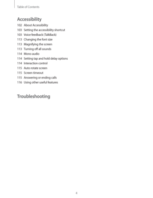 Page 4Table of Contents
4
Accessibility
102 About Accessibility
103  Setting the accessibility shortcut
103  Voice feedback (TalkBack)
113  Changing the font size
113  Magnifying the screen
113  Turning off all sounds
114 Mono audio
114  Setting tap and hold delay options
114 Interaction control
115  Auto rotate screen
115 Screen timeout
115  Answering or ending calls
116  Using other useful features
Troubleshooting 