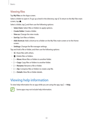 Page 32Basics
32
Viewing files
Tap My Files on the Apps screen.
Select a folder to open it. To go up a level in the directory, tap 
. To return to the My Files main 
screen, tap 
.
Select a folder, tap 
, and then use the following options:
rSelect item: Select files or folders to apply options.
rCreate folder: Create a folder.
rView as: Change the view mode.
rSort by: Sort files or folders.
rAdd shortcut: Add a shortcut to a folder on the My Files main screen or to the Home 
screen.
rSettings: Change the...