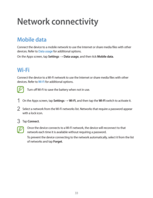 Page 3333
Network connectivity
Mobile data
Connect the device to a mobile network to use the Internet or share media files with other 
devices. Refer to 
Data usage for additional options.
On the Apps screen, tap 
Settings  Data usage, and then tick Mobile data.
Wi-Fi
Connect the device to a Wi-Fi network to use the Internet or share media files with other 
devices. Refer to 
Wi-Fi for additional options.
Turn off Wi-Fi to save the battery when not in use.
1 On the Apps screen, tap Settings  Wi-Fi, and then...