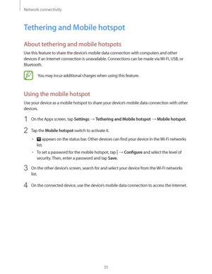 Page 35Network connectivity
35
Tethering and Mobile hotspot
About tethering and mobile hotspots
Use this feature to share the device’s mobile data connection with computers and other 
devices if an Internet connection is unavailable. Connections can be made via Wi-Fi, USB, or 
Bluetooth.
You may incur additional charges when using this feature.
Using the mobile hotspot
Use your device as a mobile hotspot to share your device’s mobile data connection with other 
devices.
1 On the Apps screen, tap Settings ...
